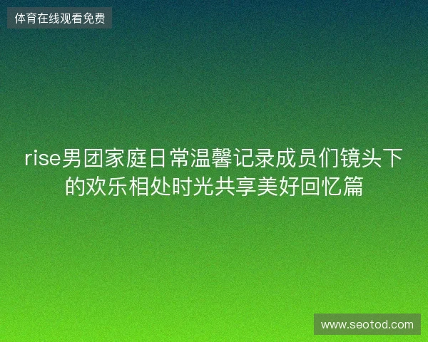 rise男团家庭日常温馨记录成员们镜头下的欢乐相处时光共享美好回忆篇
